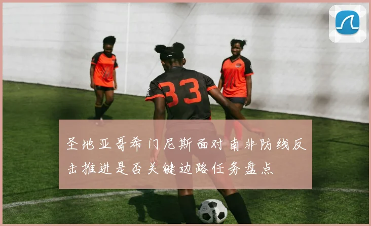 圣地亚哥希门尼斯面对南非防线反击推进是否关键边路任务盘点