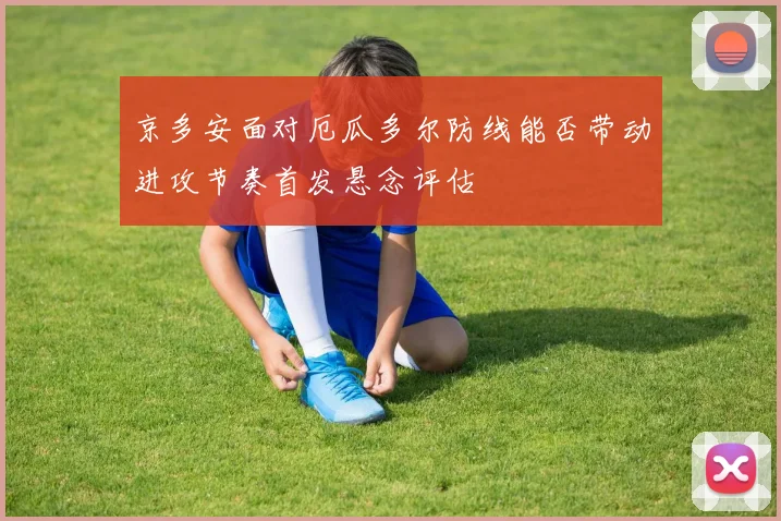 京多安面对厄瓜多尔防线能否带动进攻节奏首发悬念评估