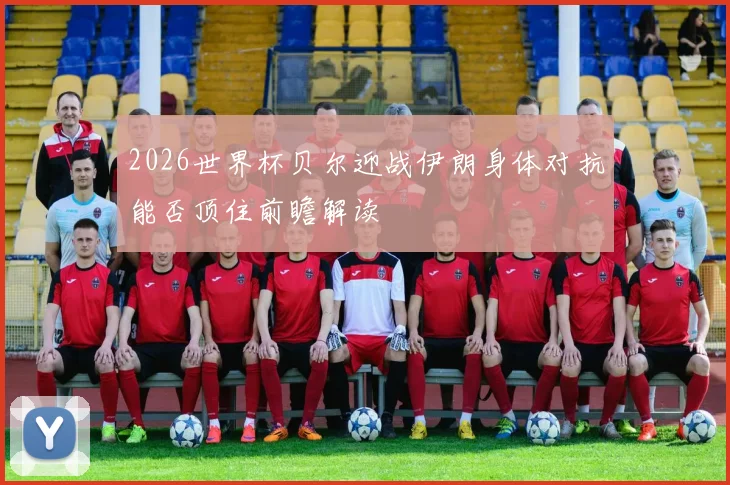 2026世界杯贝尔迎战伊朗身体对抗能否顶住前瞻解读