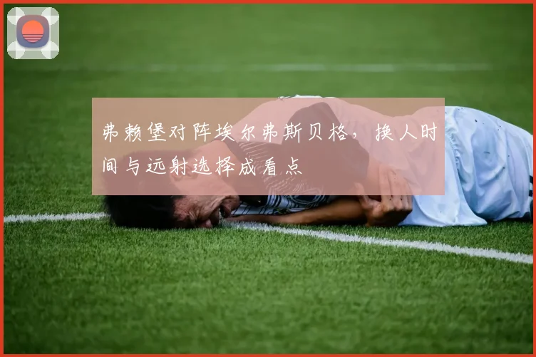 弗赖堡对阵埃尔弗斯贝格,换人时间与远射选择成看点
