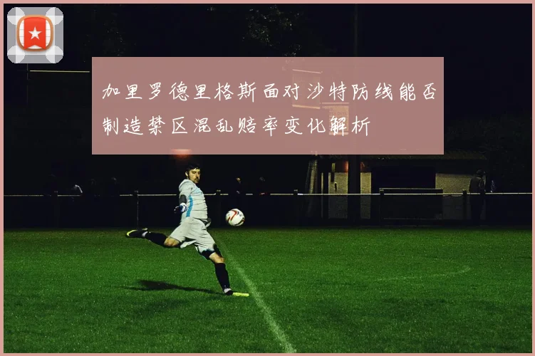 加里罗德里格斯面对沙特防线能否制造禁区混乱赔率变化解析